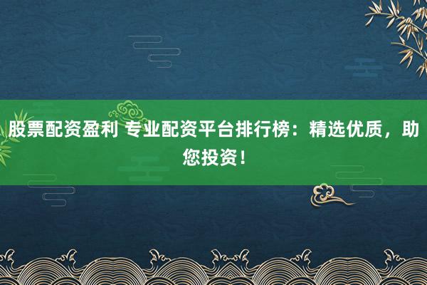 股票配资盈利 专业配资平台排行榜：精选优质，助您投资！