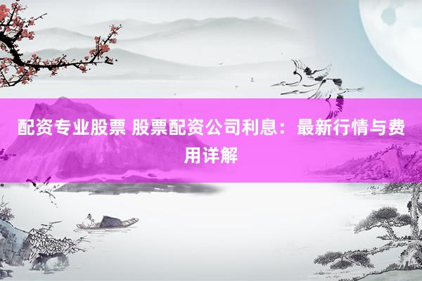 配资专业股票 股票配资公司利息：最新行情与费用详解
