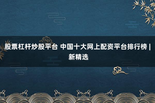 股票杠杆炒股平台 中国十大网上配资平台排行榜 | 新精选