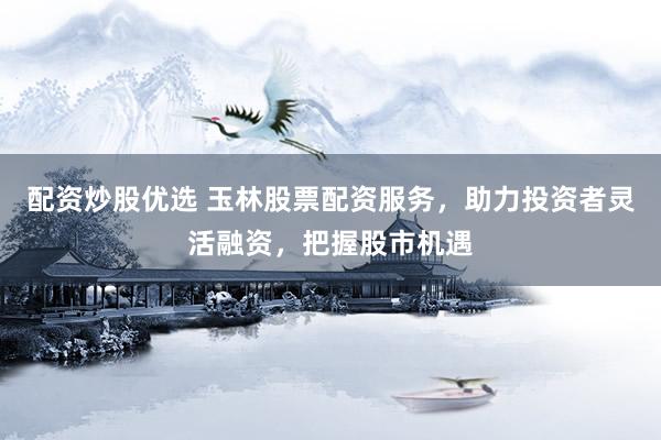 配资炒股优选 玉林股票配资服务，助力投资者灵活融资，把握股市机遇