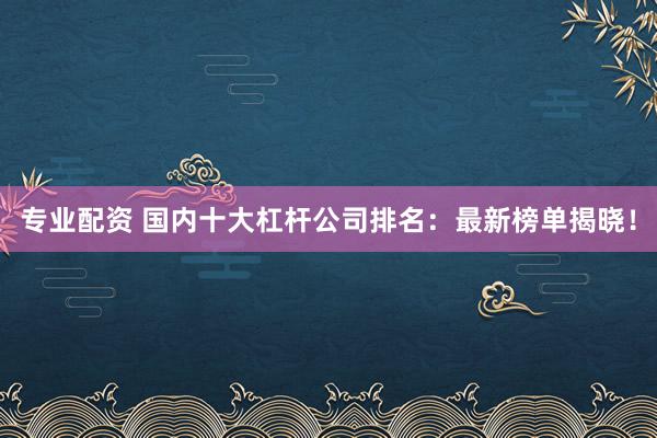 专业配资 国内十大杠杆公司排名：最新榜单揭晓！