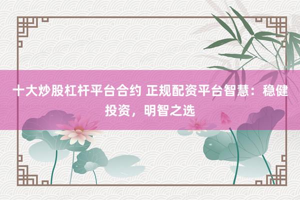 十大炒股杠杆平台合约 正规配资平台智慧：稳健投资，明智之选