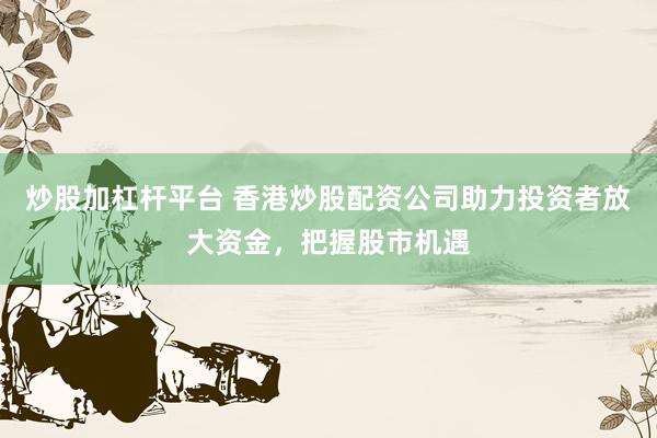 炒股加杠杆平台 香港炒股配资公司助力投资者放大资金，把握股市机遇