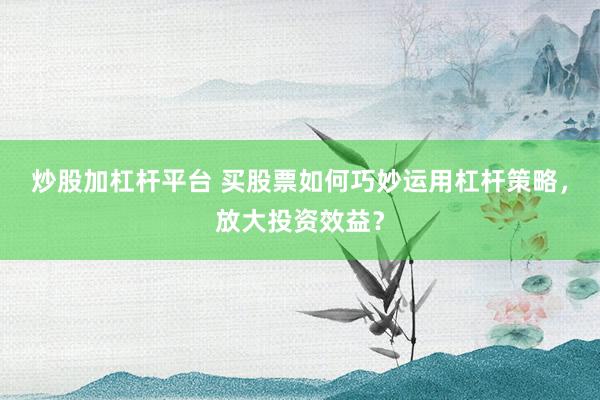 炒股加杠杆平台 买股票如何巧妙运用杠杆策略，放大投资效益？