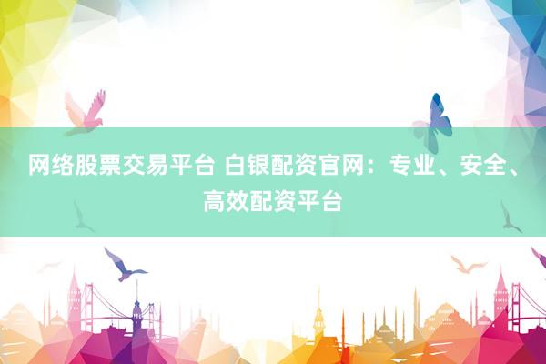 网络股票交易平台 白银配资官网：专业、安全、高效配资平台