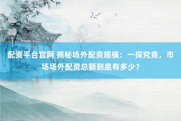 配资平台官网 揭秘场外配资规模:一探究竟,市场场外配资总额到底有多少?