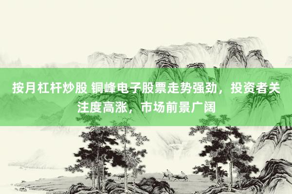 按月杠杆炒股 铜峰电子股票走势强劲,投资者关注度高涨,市场前景广阔