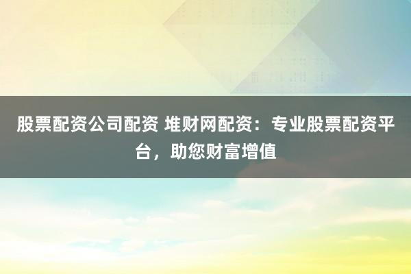 股票配资公司配资 堆财网配资：专业股票配资平台，助您财富增值