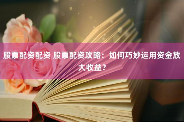 股票配资配资 股票配资攻略：如何巧妙运用资金放大收益？
