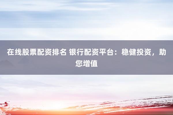 在线股票配资排名 银行配资平台：稳健投资，助您增值