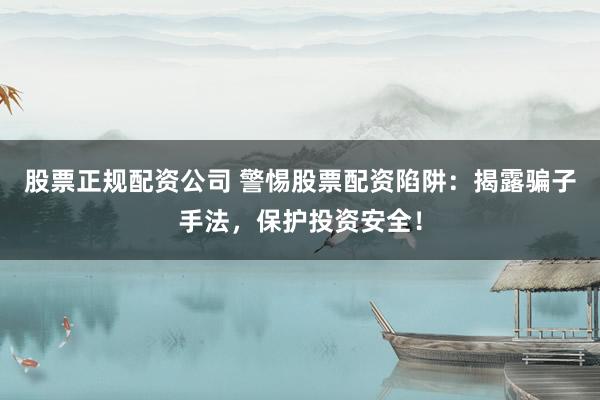 股票正规配资公司 警惕股票配资陷阱：揭露骗子手法，保护投资安全！