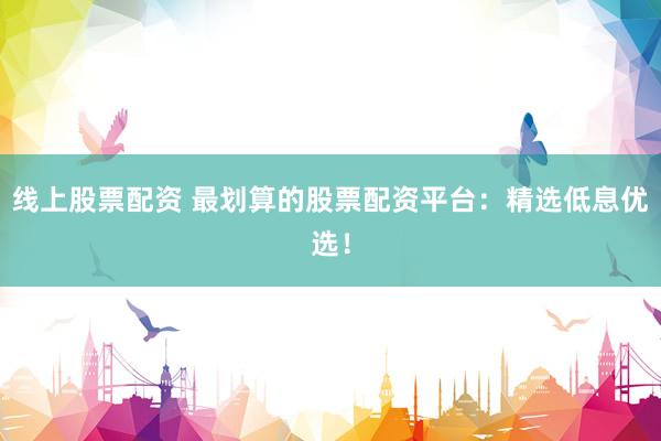 线上股票配资 最划算的股票配资平台：精选低息优选！
