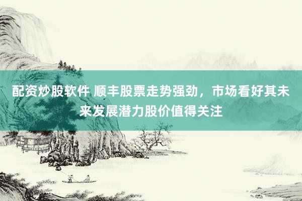 配资炒股软件 顺丰股票走势强劲,市场看好其未来发展潜力股价值得关注