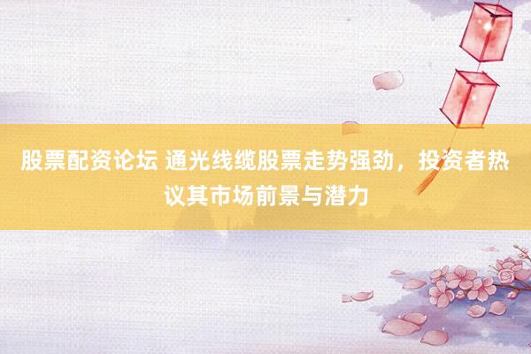 股票配资论坛 通光线缆股票走势强劲,投资者热议其市场前景与潜力