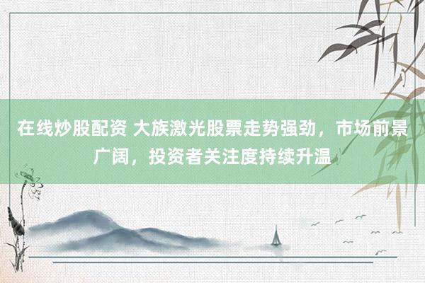 在线炒股配资 大族激光股票走势强劲,市场前景广阔,投资者关注度持续升温