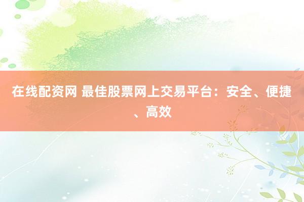 在线配资网 最佳股票网上交易平台：安全、便捷、高效