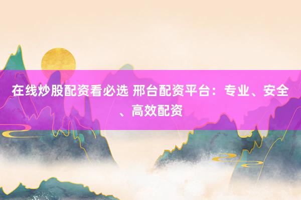 在线炒股配资看必选 邢台配资平台：专业、安全、高效配资