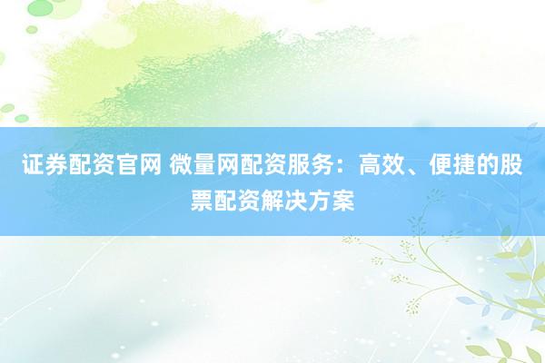 证券配资官网 微量网配资服务：高效、便捷的股票配资解决方案