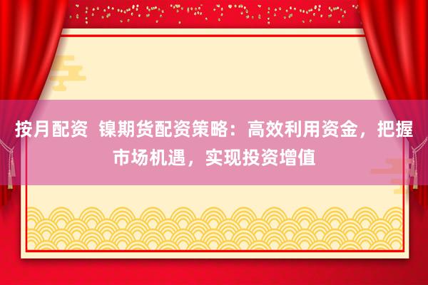 按月配资  镍期货配资策略：高效利用资金，把握市场机遇，实现投资增值