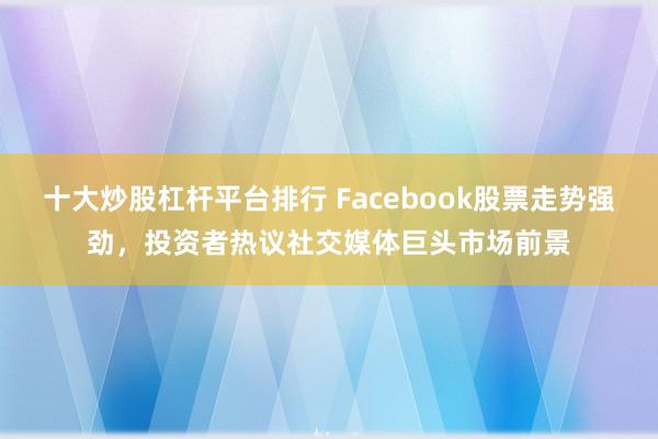 十大炒股杠杆平台排行 Facebook股票走势强劲，投资者热议社交媒体巨头市场前景