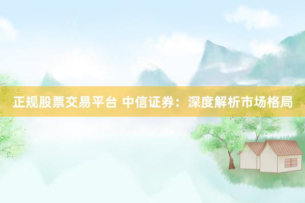正规股票交易平台 中信证券：深度解析市场格局