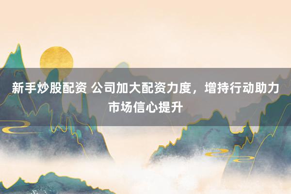 新手炒股配资 公司加大配资力度，增持行动助力市场信心提升