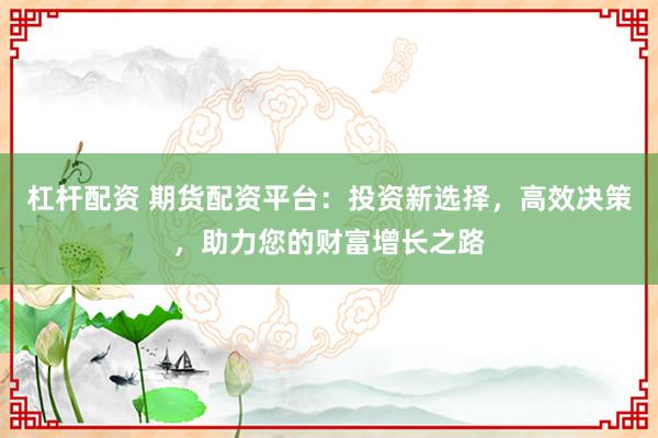杠杆配资 期货配资平台：投资新选择，高效决策，助力您的财富增长之路