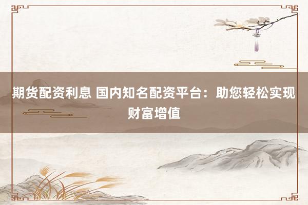 期货配资利息 国内知名配资平台:助您轻松实现财富增值