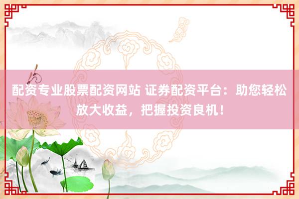 配资专业股票配资网站 证券配资平台:助您轻松放大收益,把握投资良机!