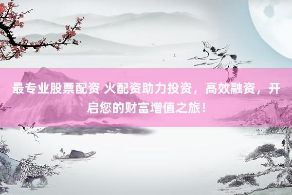 最专业股票配资 火配资助力投资，高效融资，开启您的财富增值之旅！