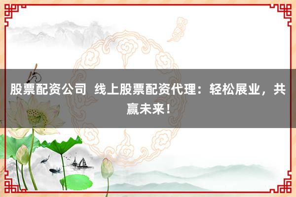 股票配资公司  线上股票配资代理：轻松展业，共赢未来！