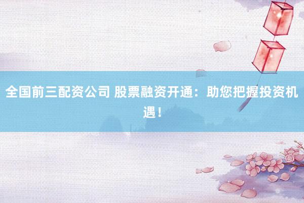 全国前三配资公司 股票融资开通：助您把握投资机遇！