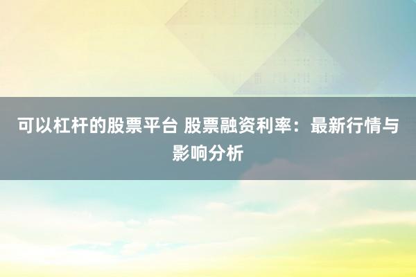 可以杠杆的股票平台 股票融资利率：最新行情与影响分析