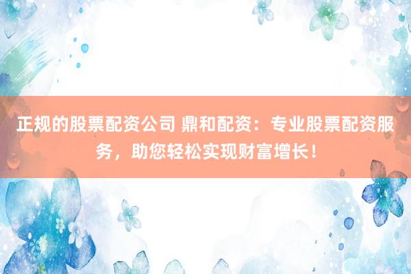 正规的股票配资公司 鼎和配资：专业股票配资服务，助您轻松实现财富增长！