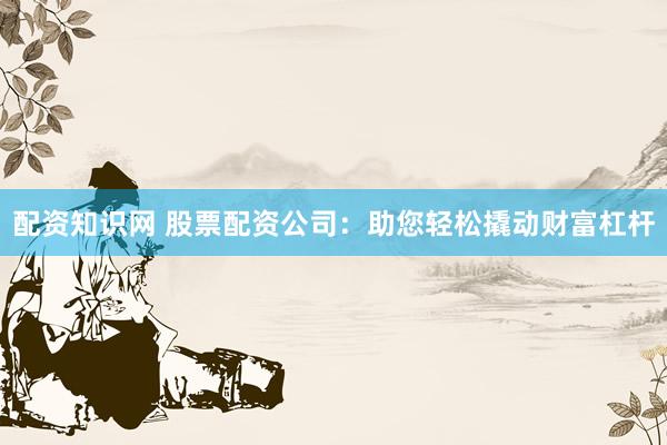 配资知识网 股票配资公司：助您轻松撬动财富杠杆