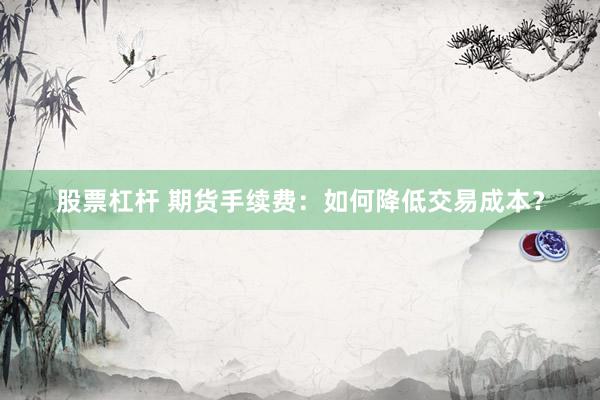 股票杠杆 期货手续费：如何降低交易成本？