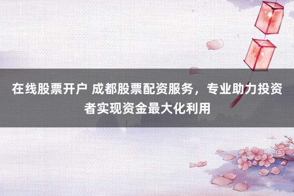 在线股票开户 成都股票配资服务，专业助力投资者实现资金最大化利用