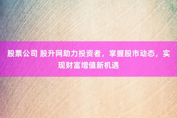 股票公司 股升网助力投资者，掌握股市动态，实现财富增值新机遇