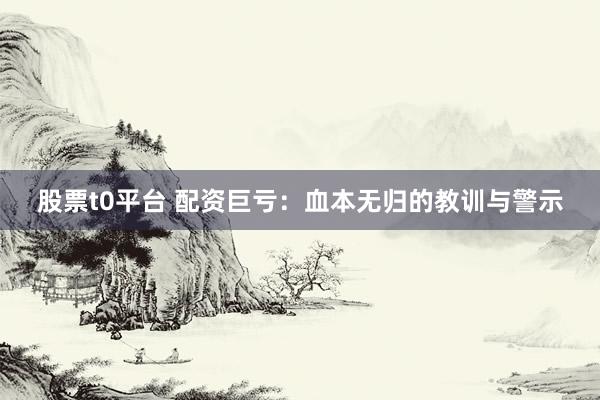 股票t0平台 配资巨亏：血本无归的教训与警示