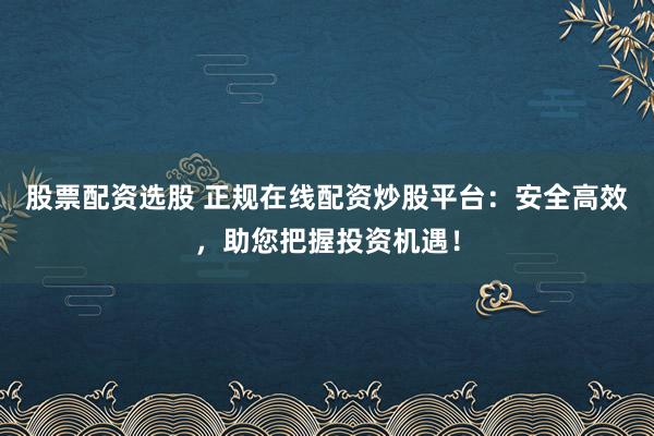 股票配资选股 正规在线配资炒股平台：安全高效，助您把握投资机遇！