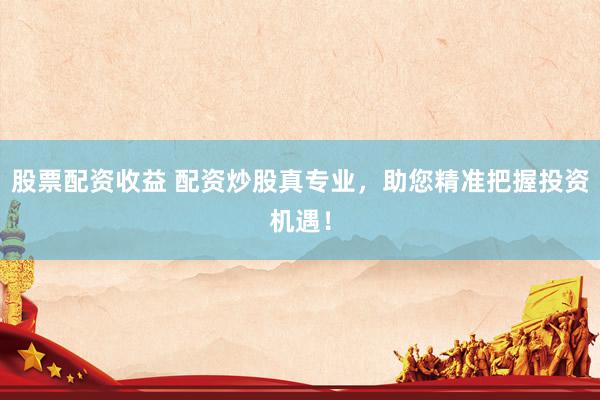 股票配资收益 配资炒股真专业，助您精准把握投资机遇！