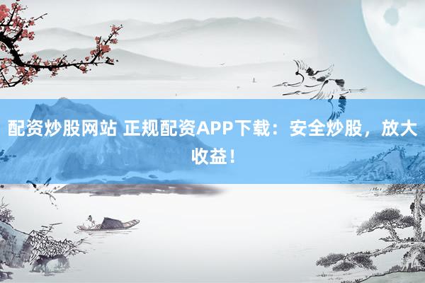 配资炒股网站 正规配资APP下载：安全炒股，放大收益！