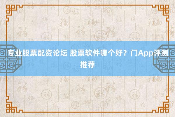 专业股票配资论坛 股票软件哪个好？门App评测推荐