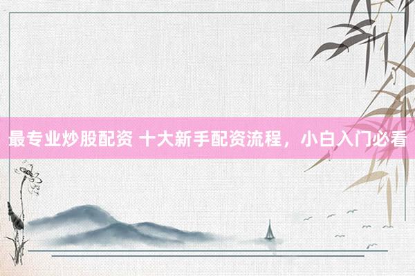 最专业炒股配资 十大新手配资流程，小白入门必看
