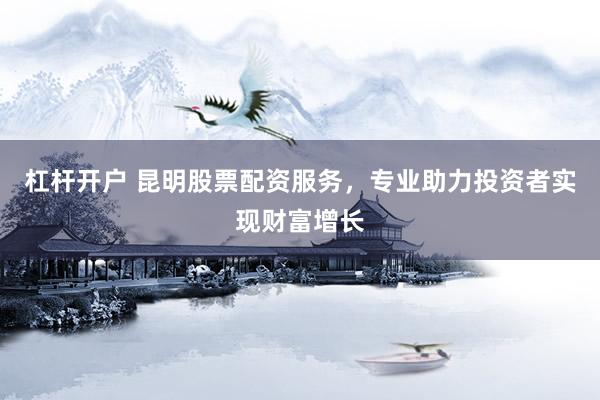 杠杆开户 昆明股票配资服务，专业助力投资者实现财富增长