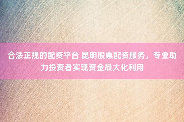 合法正规的配资平台 昆明股票配资服务，专业助力投资者实现资金最大化利用