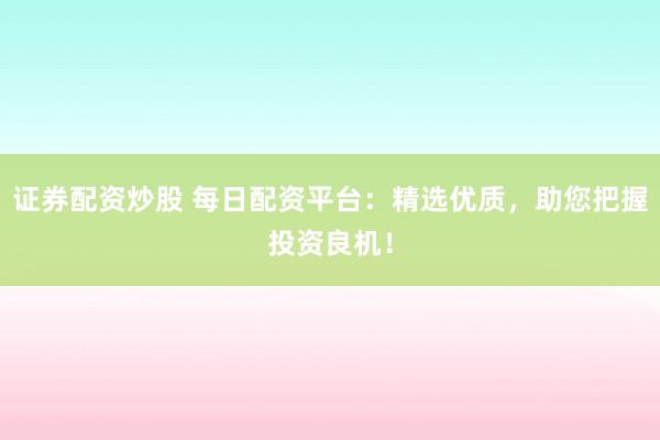 证券配资炒股 每日配资平台：精选优质，助您把握投资良机！