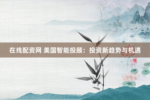 在线配资网 美国智能投顾：投资新趋势与机遇