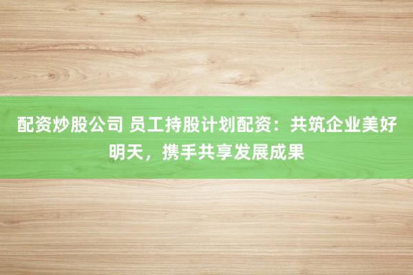 配资炒股公司 员工持股计划配资：共筑企业美好明天，携手共享发展成果