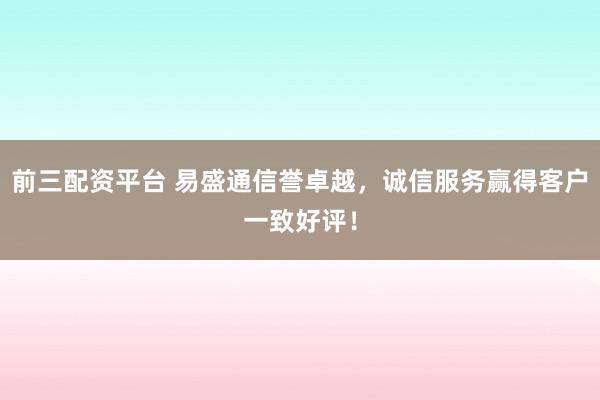 前三配资平台 易盛通信誉卓越，诚信服务赢得客户一致好评！